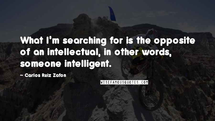 Carlos Ruiz Zafon Quotes: What I'm searching for is the opposite of an intellectual, in other words, someone intelligent.