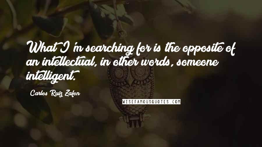 Carlos Ruiz Zafon Quotes: What I'm searching for is the opposite of an intellectual, in other words, someone intelligent.