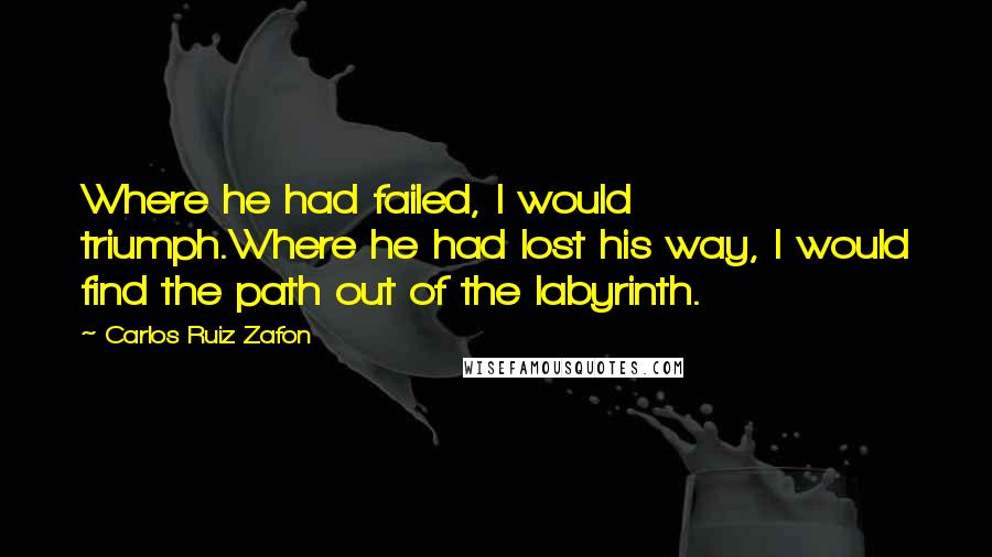 Carlos Ruiz Zafon Quotes: Where he had failed, I would triumph.Where he had lost his way, I would find the path out of the labyrinth.