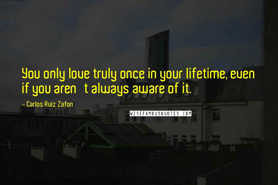 Carlos Ruiz Zafon Quotes: You only love truly once in your lifetime, even if you aren't always aware of it.