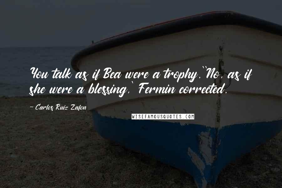 Carlos Ruiz Zafon Quotes: You talk as if Bea were a trophy.''No, as if she were a blessing,' Fermin corrected.