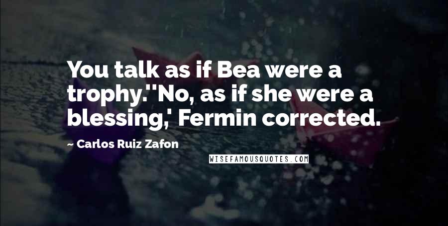 Carlos Ruiz Zafon Quotes: You talk as if Bea were a trophy.''No, as if she were a blessing,' Fermin corrected.