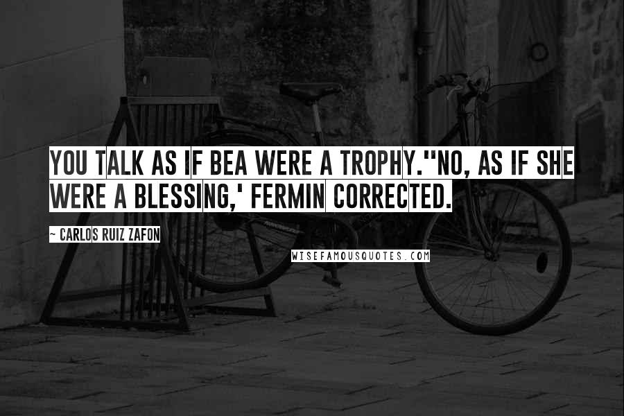 Carlos Ruiz Zafon Quotes: You talk as if Bea were a trophy.''No, as if she were a blessing,' Fermin corrected.