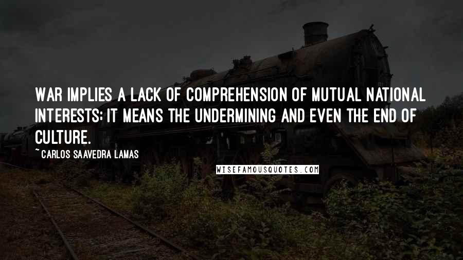 Carlos Saavedra Lamas Quotes: War implies a lack of comprehension of mutual national interests; it means the undermining and even the end of culture.