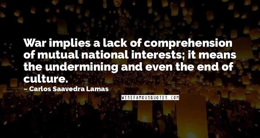 Carlos Saavedra Lamas Quotes: War implies a lack of comprehension of mutual national interests; it means the undermining and even the end of culture.