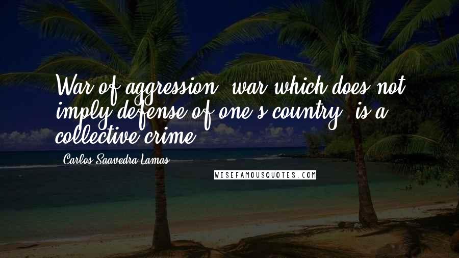 Carlos Saavedra Lamas Quotes: War of aggression, war which does not imply defense of one's country, is a collective crime.