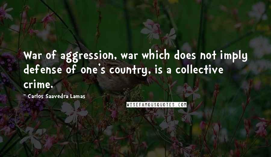 Carlos Saavedra Lamas Quotes: War of aggression, war which does not imply defense of one's country, is a collective crime.