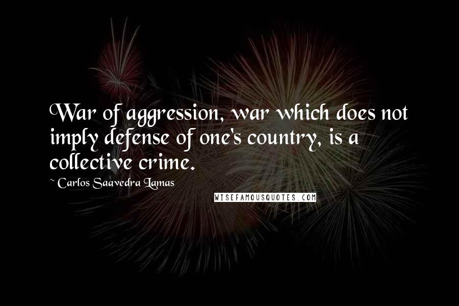 Carlos Saavedra Lamas Quotes: War of aggression, war which does not imply defense of one's country, is a collective crime.
