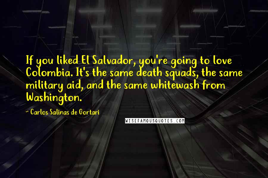 Carlos Salinas De Gortari Quotes: If you liked El Salvador, you're going to love Colombia. It's the same death squads, the same military aid, and the same whitewash from Washington.