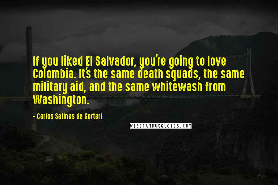 Carlos Salinas De Gortari Quotes: If you liked El Salvador, you're going to love Colombia. It's the same death squads, the same military aid, and the same whitewash from Washington.