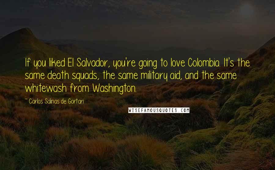 Carlos Salinas De Gortari Quotes: If you liked El Salvador, you're going to love Colombia. It's the same death squads, the same military aid, and the same whitewash from Washington.