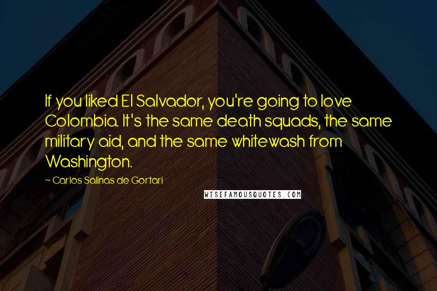 Carlos Salinas De Gortari Quotes: If you liked El Salvador, you're going to love Colombia. It's the same death squads, the same military aid, and the same whitewash from Washington.