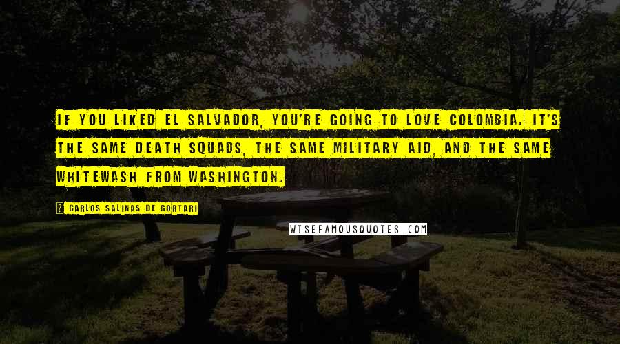 Carlos Salinas De Gortari Quotes: If you liked El Salvador, you're going to love Colombia. It's the same death squads, the same military aid, and the same whitewash from Washington.