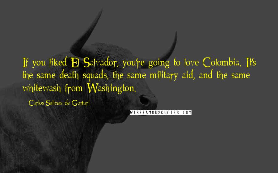 Carlos Salinas De Gortari Quotes: If you liked El Salvador, you're going to love Colombia. It's the same death squads, the same military aid, and the same whitewash from Washington.