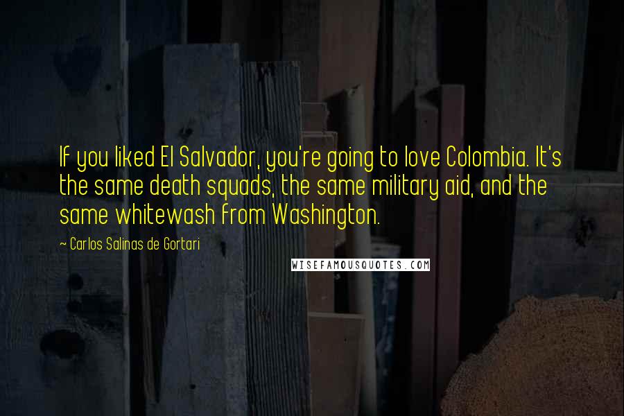 Carlos Salinas De Gortari Quotes: If you liked El Salvador, you're going to love Colombia. It's the same death squads, the same military aid, and the same whitewash from Washington.