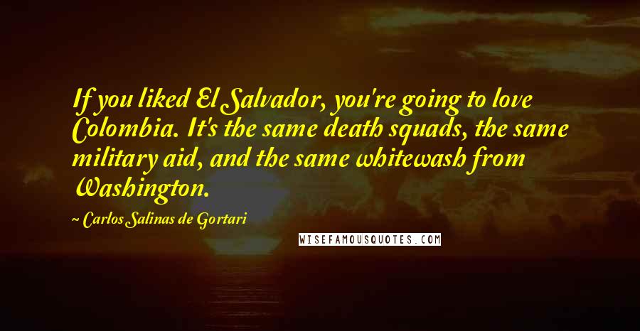 Carlos Salinas De Gortari Quotes: If you liked El Salvador, you're going to love Colombia. It's the same death squads, the same military aid, and the same whitewash from Washington.