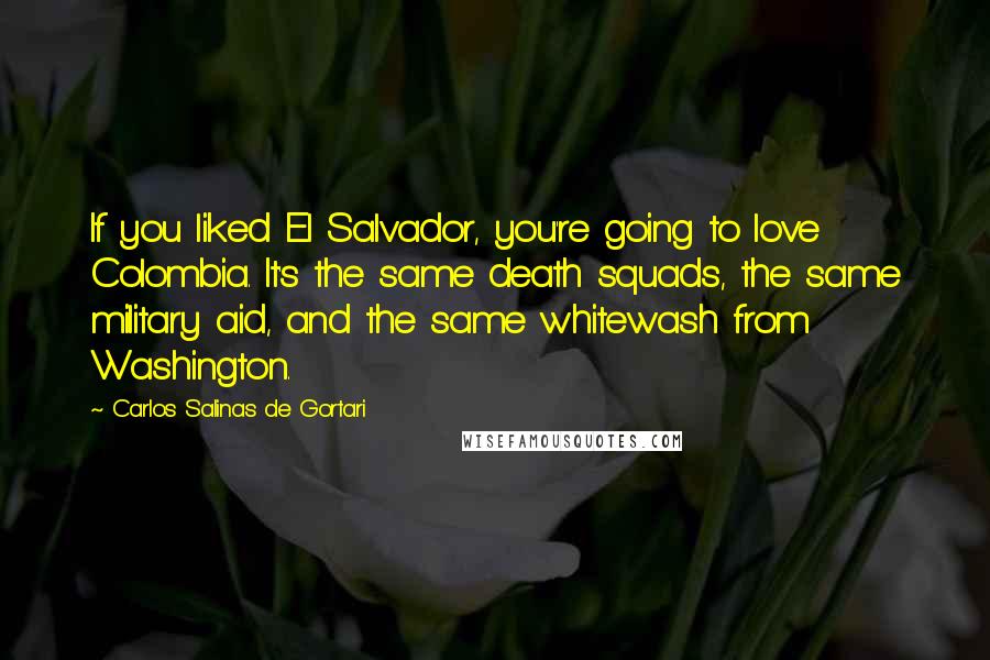 Carlos Salinas De Gortari Quotes: If you liked El Salvador, you're going to love Colombia. It's the same death squads, the same military aid, and the same whitewash from Washington.