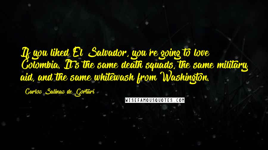 Carlos Salinas De Gortari Quotes: If you liked El Salvador, you're going to love Colombia. It's the same death squads, the same military aid, and the same whitewash from Washington.