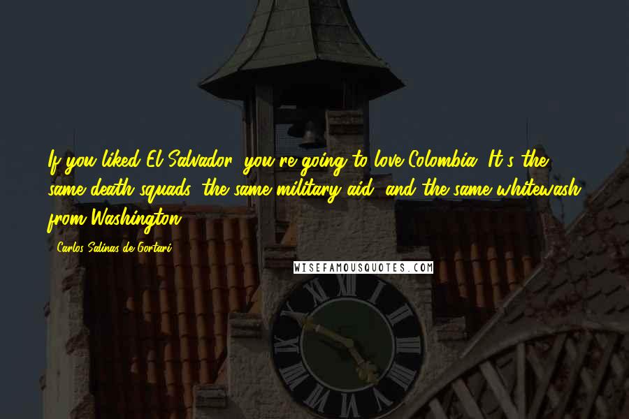 Carlos Salinas De Gortari Quotes: If you liked El Salvador, you're going to love Colombia. It's the same death squads, the same military aid, and the same whitewash from Washington.