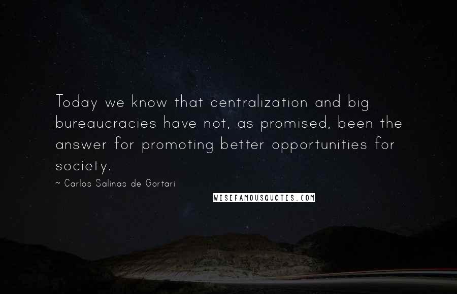 Carlos Salinas De Gortari Quotes: Today we know that centralization and big bureaucracies have not, as promised, been the answer for promoting better opportunities for society.