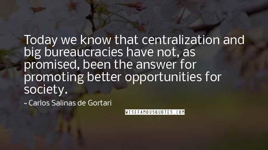 Carlos Salinas De Gortari Quotes: Today we know that centralization and big bureaucracies have not, as promised, been the answer for promoting better opportunities for society.