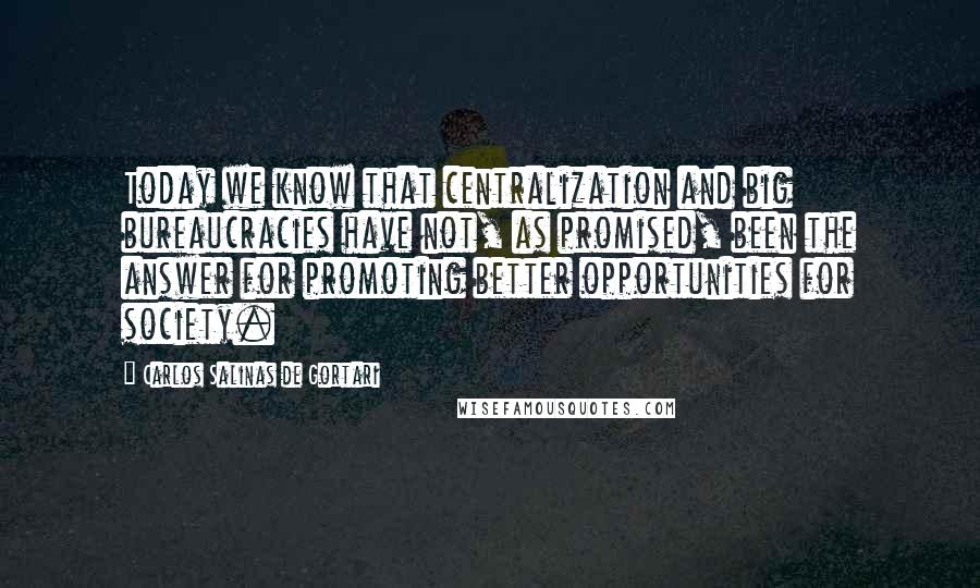 Carlos Salinas De Gortari Quotes: Today we know that centralization and big bureaucracies have not, as promised, been the answer for promoting better opportunities for society.