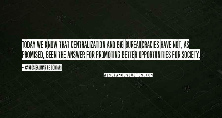 Carlos Salinas De Gortari Quotes: Today we know that centralization and big bureaucracies have not, as promised, been the answer for promoting better opportunities for society.