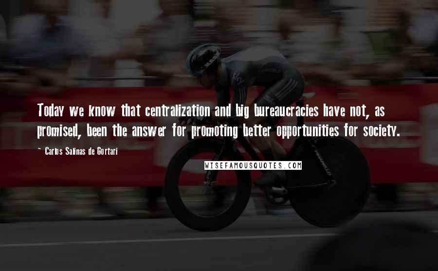 Carlos Salinas De Gortari Quotes: Today we know that centralization and big bureaucracies have not, as promised, been the answer for promoting better opportunities for society.