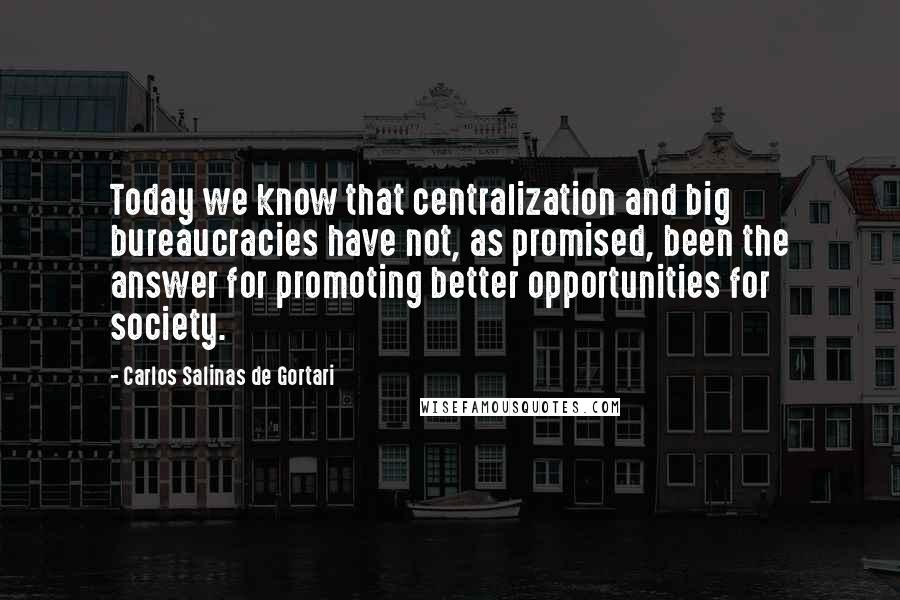 Carlos Salinas De Gortari Quotes: Today we know that centralization and big bureaucracies have not, as promised, been the answer for promoting better opportunities for society.