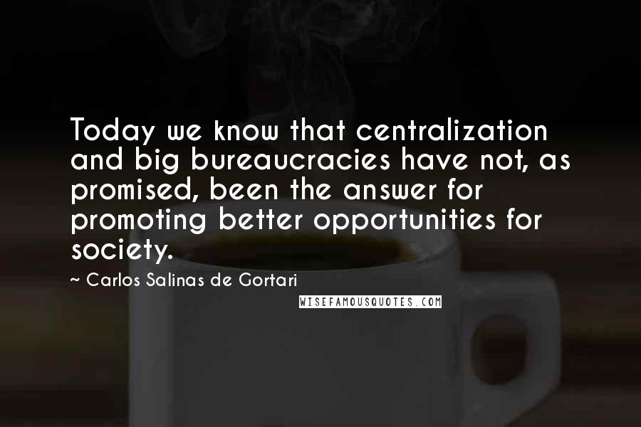 Carlos Salinas De Gortari Quotes: Today we know that centralization and big bureaucracies have not, as promised, been the answer for promoting better opportunities for society.