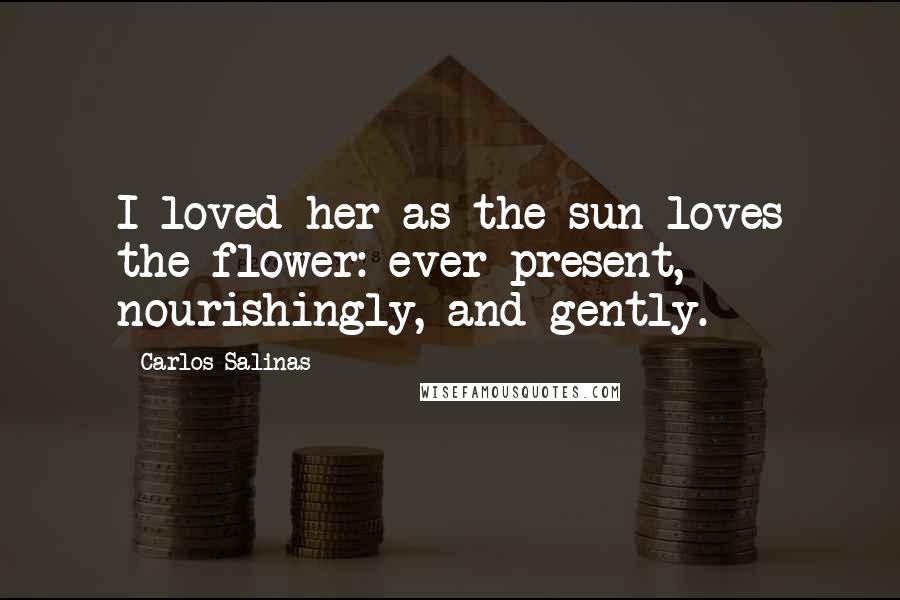 Carlos Salinas Quotes: I loved her as the sun loves the flower: ever-present, nourishingly, and gently.