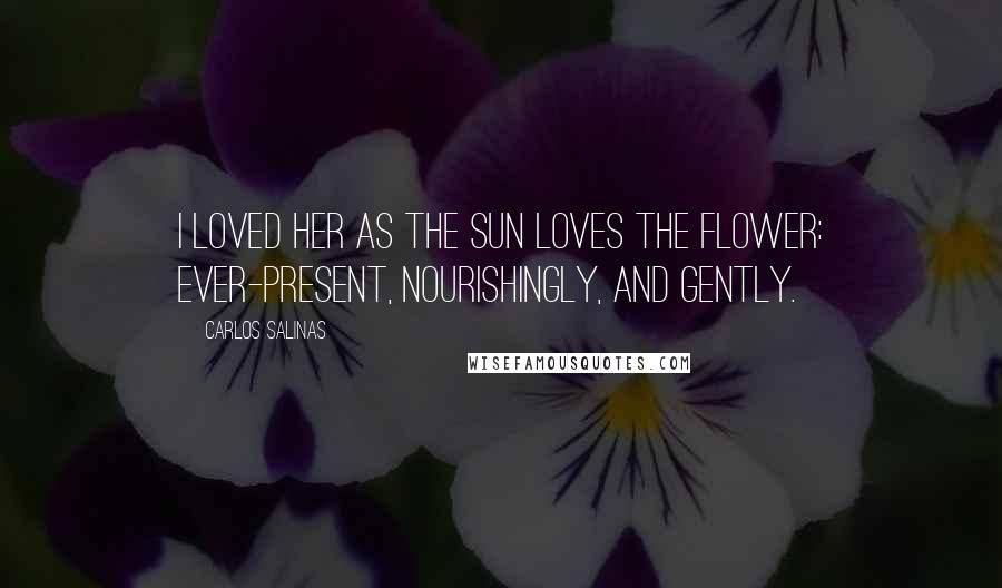 Carlos Salinas Quotes: I loved her as the sun loves the flower: ever-present, nourishingly, and gently.