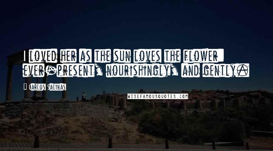 Carlos Salinas Quotes: I loved her as the sun loves the flower: ever-present, nourishingly, and gently.