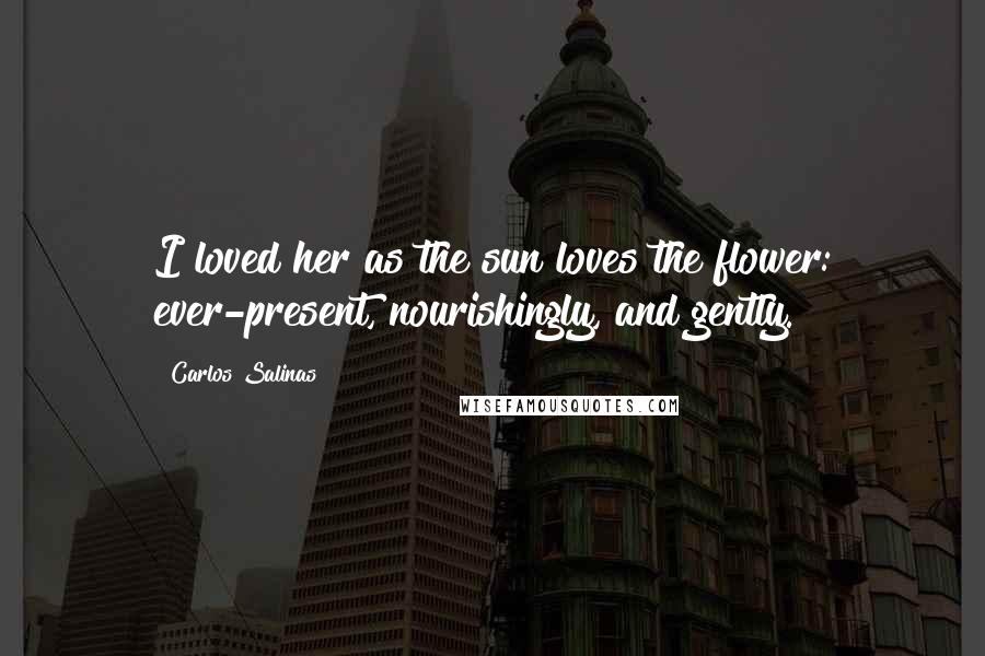 Carlos Salinas Quotes: I loved her as the sun loves the flower: ever-present, nourishingly, and gently.