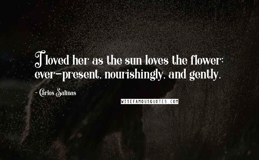 Carlos Salinas Quotes: I loved her as the sun loves the flower: ever-present, nourishingly, and gently.