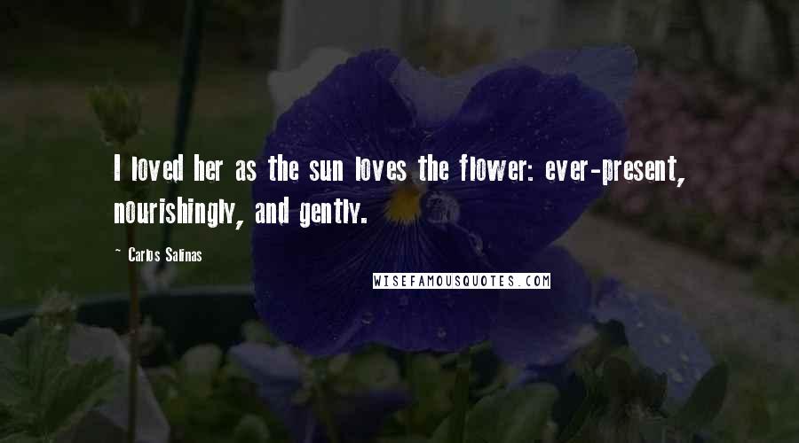 Carlos Salinas Quotes: I loved her as the sun loves the flower: ever-present, nourishingly, and gently.