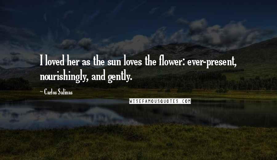 Carlos Salinas Quotes: I loved her as the sun loves the flower: ever-present, nourishingly, and gently.