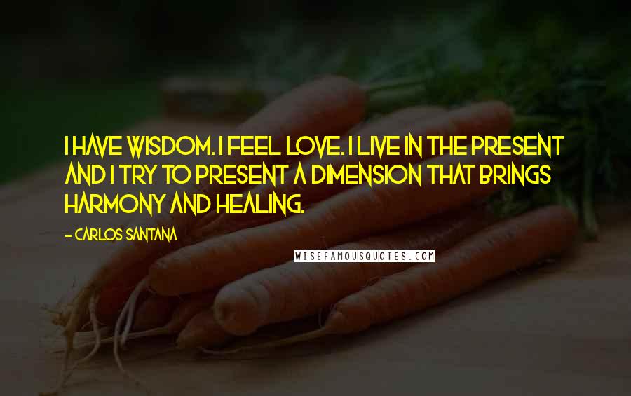 Carlos Santana Quotes: I have wisdom. I feel love. I live in the present and I try to present a dimension that brings harmony and healing.