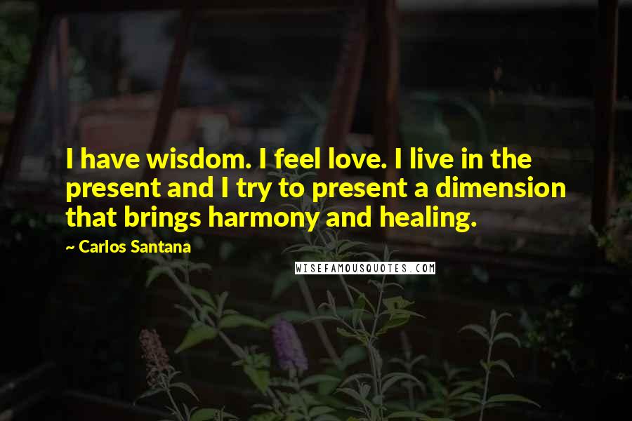 Carlos Santana Quotes: I have wisdom. I feel love. I live in the present and I try to present a dimension that brings harmony and healing.