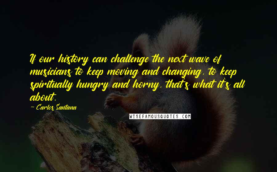 Carlos Santana Quotes: If our history can challenge the next wave of musicians to keep moving and changing, to keep spiritually hungry and horny, that's what it's all about.