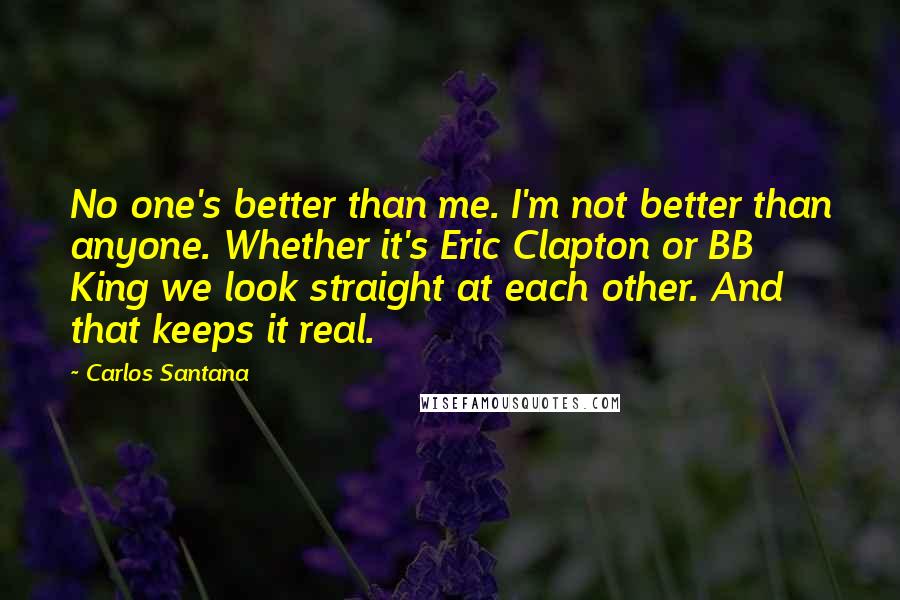 Carlos Santana Quotes: No one's better than me. I'm not better than anyone. Whether it's Eric Clapton or BB King we look straight at each other. And that keeps it real.