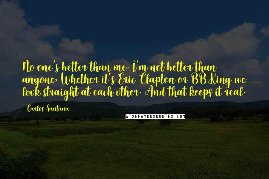 Carlos Santana Quotes: No one's better than me. I'm not better than anyone. Whether it's Eric Clapton or BB King we look straight at each other. And that keeps it real.