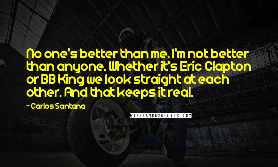 Carlos Santana Quotes: No one's better than me. I'm not better than anyone. Whether it's Eric Clapton or BB King we look straight at each other. And that keeps it real.