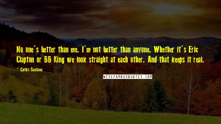 Carlos Santana Quotes: No one's better than me. I'm not better than anyone. Whether it's Eric Clapton or BB King we look straight at each other. And that keeps it real.