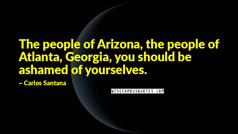 Carlos Santana Quotes: The people of Arizona, the people of Atlanta, Georgia, you should be ashamed of yourselves.