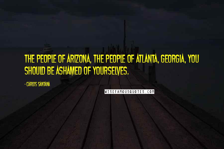 Carlos Santana Quotes: The people of Arizona, the people of Atlanta, Georgia, you should be ashamed of yourselves.