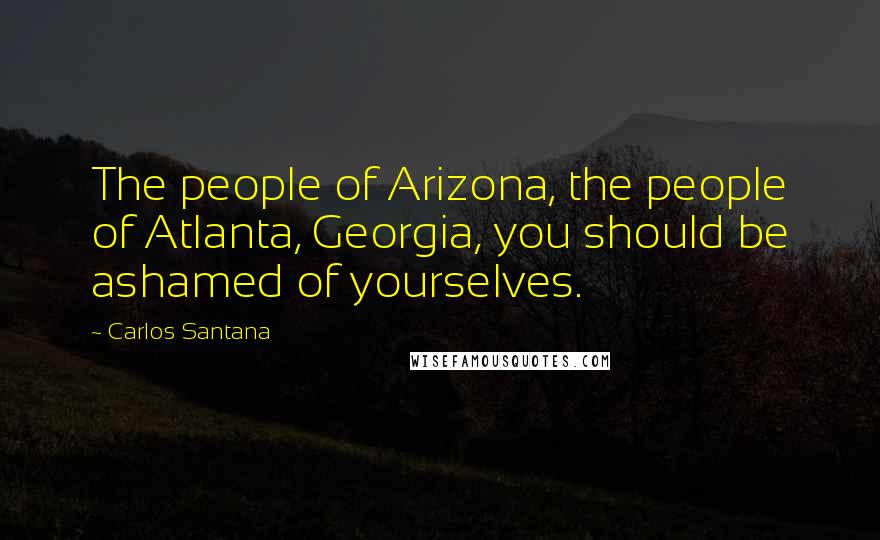 Carlos Santana Quotes: The people of Arizona, the people of Atlanta, Georgia, you should be ashamed of yourselves.