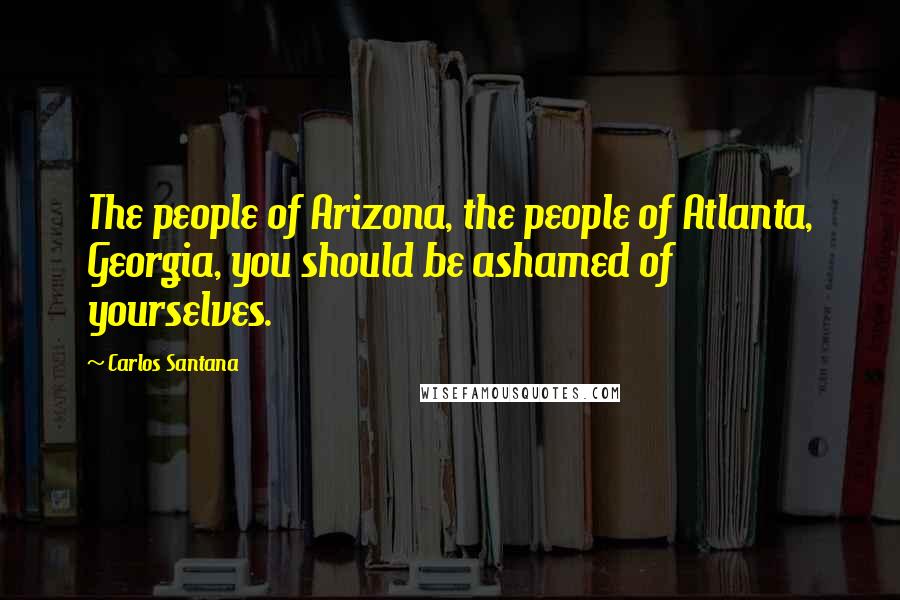 Carlos Santana Quotes: The people of Arizona, the people of Atlanta, Georgia, you should be ashamed of yourselves.