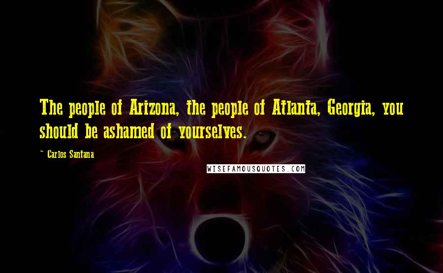 Carlos Santana Quotes: The people of Arizona, the people of Atlanta, Georgia, you should be ashamed of yourselves.