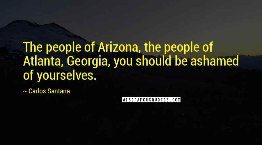 Carlos Santana Quotes: The people of Arizona, the people of Atlanta, Georgia, you should be ashamed of yourselves.